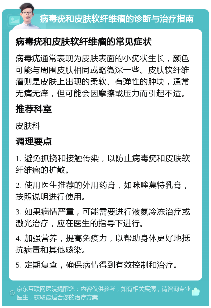 病毒疣和皮肤软纤维瘤的诊断与治疗指南 病毒疣和皮肤软纤维瘤的常见症状 病毒疣通常表现为皮肤表面的小疣状生长，颜色可能与周围皮肤相同或略微深一些。皮肤软纤维瘤则是皮肤上出现的柔软、有弹性的肿块，通常无痛无痒，但可能会因摩擦或压力而引起不适。 推荐科室 皮肤科 调理要点 1. 避免抓挠和接触传染，以防止病毒疣和皮肤软纤维瘤的扩散。 2. 使用医生推荐的外用药膏，如咪喹莫特乳膏，按照说明进行使用。 3. 如果病情严重，可能需要进行液氮冷冻治疗或激光治疗，应在医生的指导下进行。 4. 加强营养，提高免疫力，以帮助身体更好地抵抗病毒和其他感染。 5. 定期复查，确保病情得到有效控制和治疗。