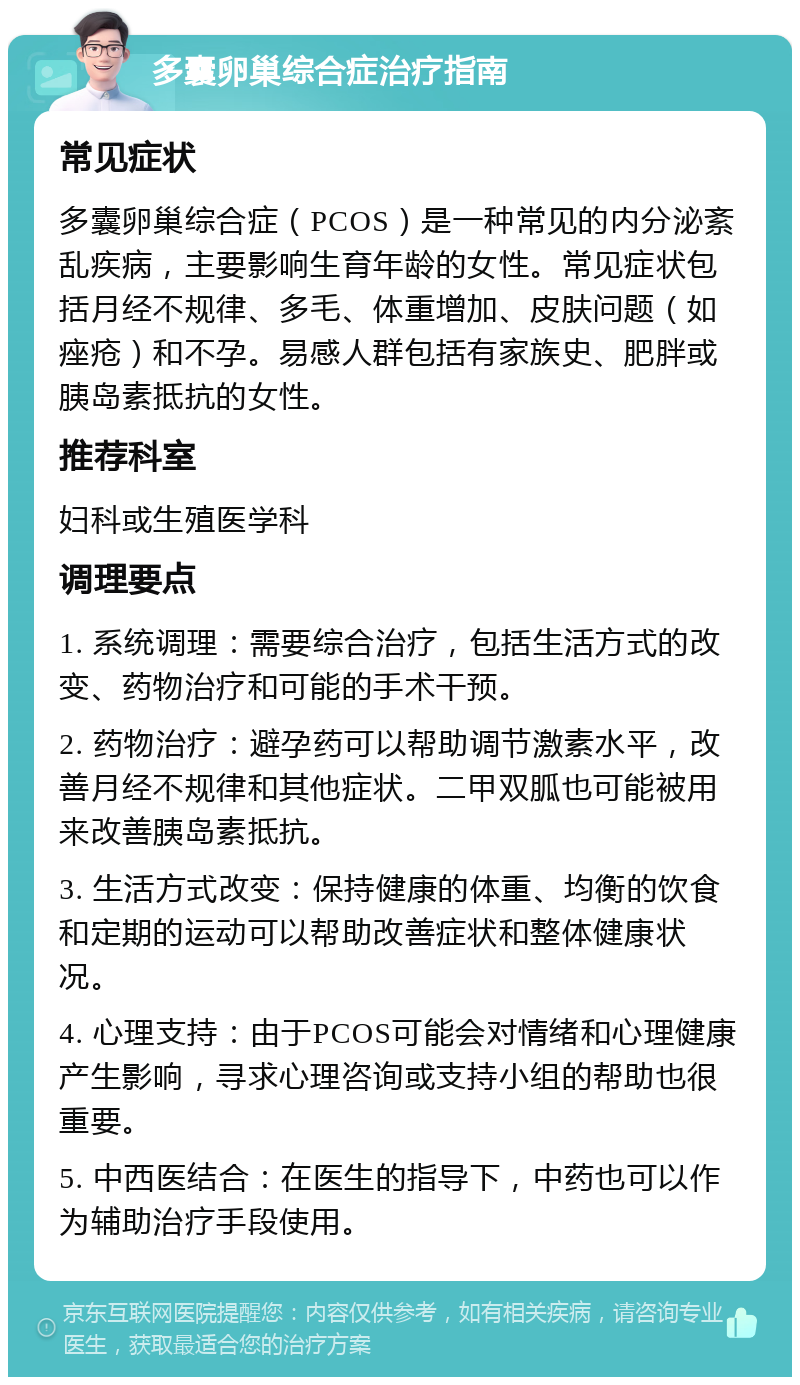 多囊卵巢综合症治疗指南 常见症状 多囊卵巢综合症（PCOS）是一种常见的内分泌紊乱疾病，主要影响生育年龄的女性。常见症状包括月经不规律、多毛、体重增加、皮肤问题（如痤疮）和不孕。易感人群包括有家族史、肥胖或胰岛素抵抗的女性。 推荐科室 妇科或生殖医学科 调理要点 1. 系统调理：需要综合治疗，包括生活方式的改变、药物治疗和可能的手术干预。 2. 药物治疗：避孕药可以帮助调节激素水平，改善月经不规律和其他症状。二甲双胍也可能被用来改善胰岛素抵抗。 3. 生活方式改变：保持健康的体重、均衡的饮食和定期的运动可以帮助改善症状和整体健康状况。 4. 心理支持：由于PCOS可能会对情绪和心理健康产生影响，寻求心理咨询或支持小组的帮助也很重要。 5. 中西医结合：在医生的指导下，中药也可以作为辅助治疗手段使用。