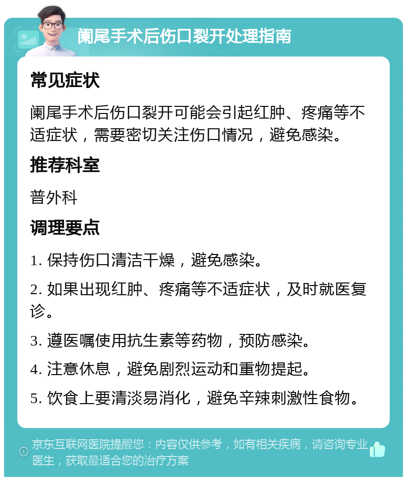 阑尾手术后伤口裂开处理指南 常见症状 阑尾手术后伤口裂开可能会引起红肿、疼痛等不适症状，需要密切关注伤口情况，避免感染。 推荐科室 普外科 调理要点 1. 保持伤口清洁干燥，避免感染。 2. 如果出现红肿、疼痛等不适症状，及时就医复诊。 3. 遵医嘱使用抗生素等药物，预防感染。 4. 注意休息，避免剧烈运动和重物提起。 5. 饮食上要清淡易消化，避免辛辣刺激性食物。