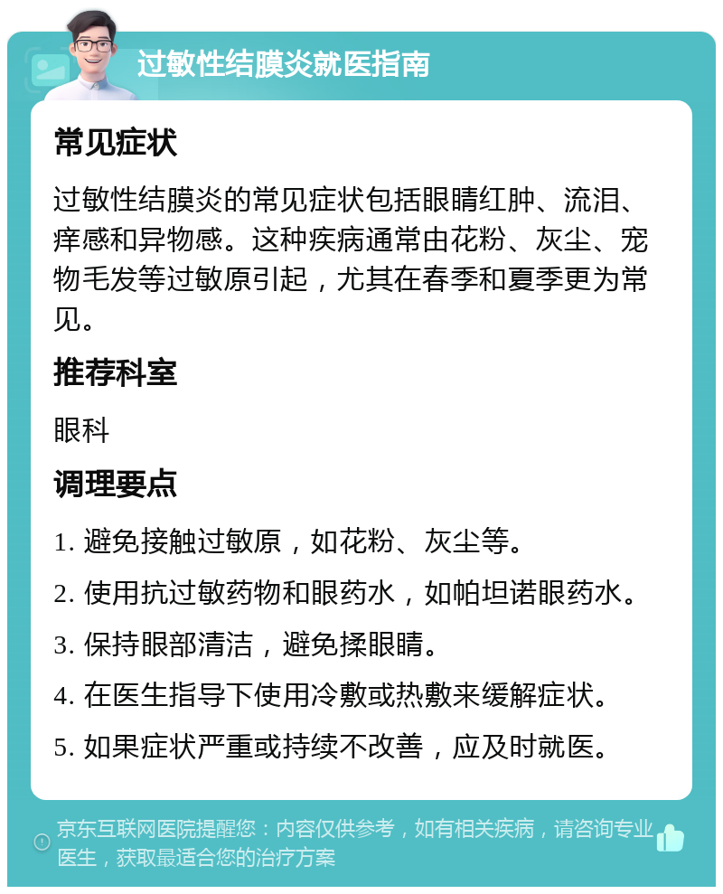 过敏性结膜炎就医指南 常见症状 过敏性结膜炎的常见症状包括眼睛红肿、流泪、痒感和异物感。这种疾病通常由花粉、灰尘、宠物毛发等过敏原引起，尤其在春季和夏季更为常见。 推荐科室 眼科 调理要点 1. 避免接触过敏原，如花粉、灰尘等。 2. 使用抗过敏药物和眼药水，如帕坦诺眼药水。 3. 保持眼部清洁，避免揉眼睛。 4. 在医生指导下使用冷敷或热敷来缓解症状。 5. 如果症状严重或持续不改善，应及时就医。