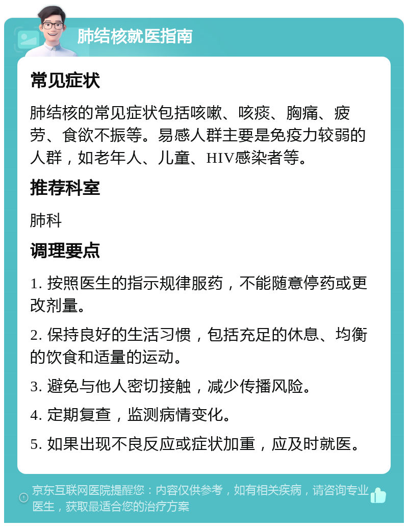 肺结核就医指南 常见症状 肺结核的常见症状包括咳嗽、咳痰、胸痛、疲劳、食欲不振等。易感人群主要是免疫力较弱的人群，如老年人、儿童、HIV感染者等。 推荐科室 肺科 调理要点 1. 按照医生的指示规律服药，不能随意停药或更改剂量。 2. 保持良好的生活习惯，包括充足的休息、均衡的饮食和适量的运动。 3. 避免与他人密切接触，减少传播风险。 4. 定期复查，监测病情变化。 5. 如果出现不良反应或症状加重，应及时就医。