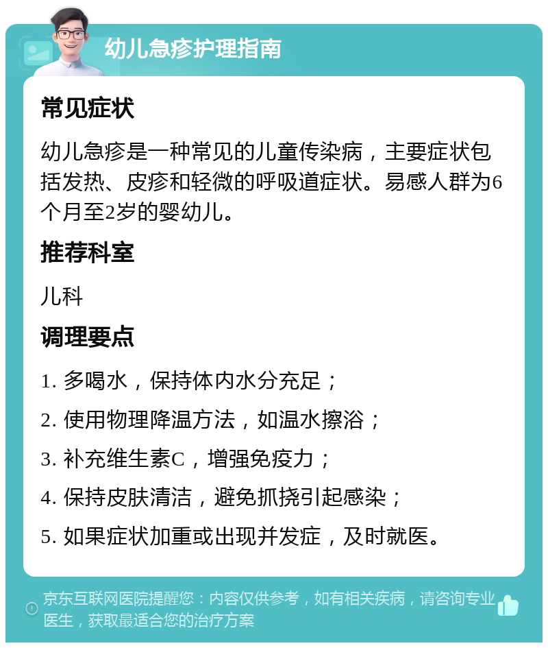 幼儿急疹护理指南 常见症状 幼儿急疹是一种常见的儿童传染病，主要症状包括发热、皮疹和轻微的呼吸道症状。易感人群为6个月至2岁的婴幼儿。 推荐科室 儿科 调理要点 1. 多喝水，保持体内水分充足； 2. 使用物理降温方法，如温水擦浴； 3. 补充维生素C，增强免疫力； 4. 保持皮肤清洁，避免抓挠引起感染； 5. 如果症状加重或出现并发症，及时就医。