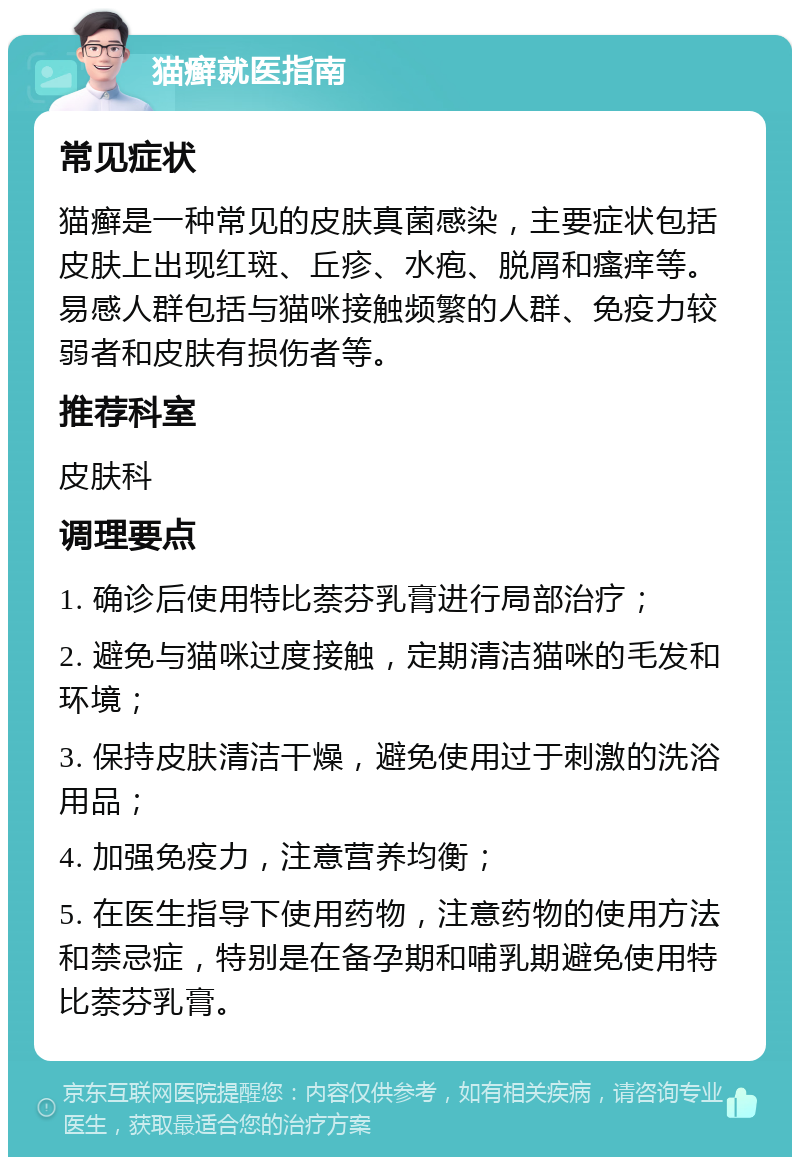 猫癣就医指南 常见症状 猫癣是一种常见的皮肤真菌感染，主要症状包括皮肤上出现红斑、丘疹、水疱、脱屑和瘙痒等。易感人群包括与猫咪接触频繁的人群、免疫力较弱者和皮肤有损伤者等。 推荐科室 皮肤科 调理要点 1. 确诊后使用特比萘芬乳膏进行局部治疗； 2. 避免与猫咪过度接触，定期清洁猫咪的毛发和环境； 3. 保持皮肤清洁干燥，避免使用过于刺激的洗浴用品； 4. 加强免疫力，注意营养均衡； 5. 在医生指导下使用药物，注意药物的使用方法和禁忌症，特别是在备孕期和哺乳期避免使用特比萘芬乳膏。