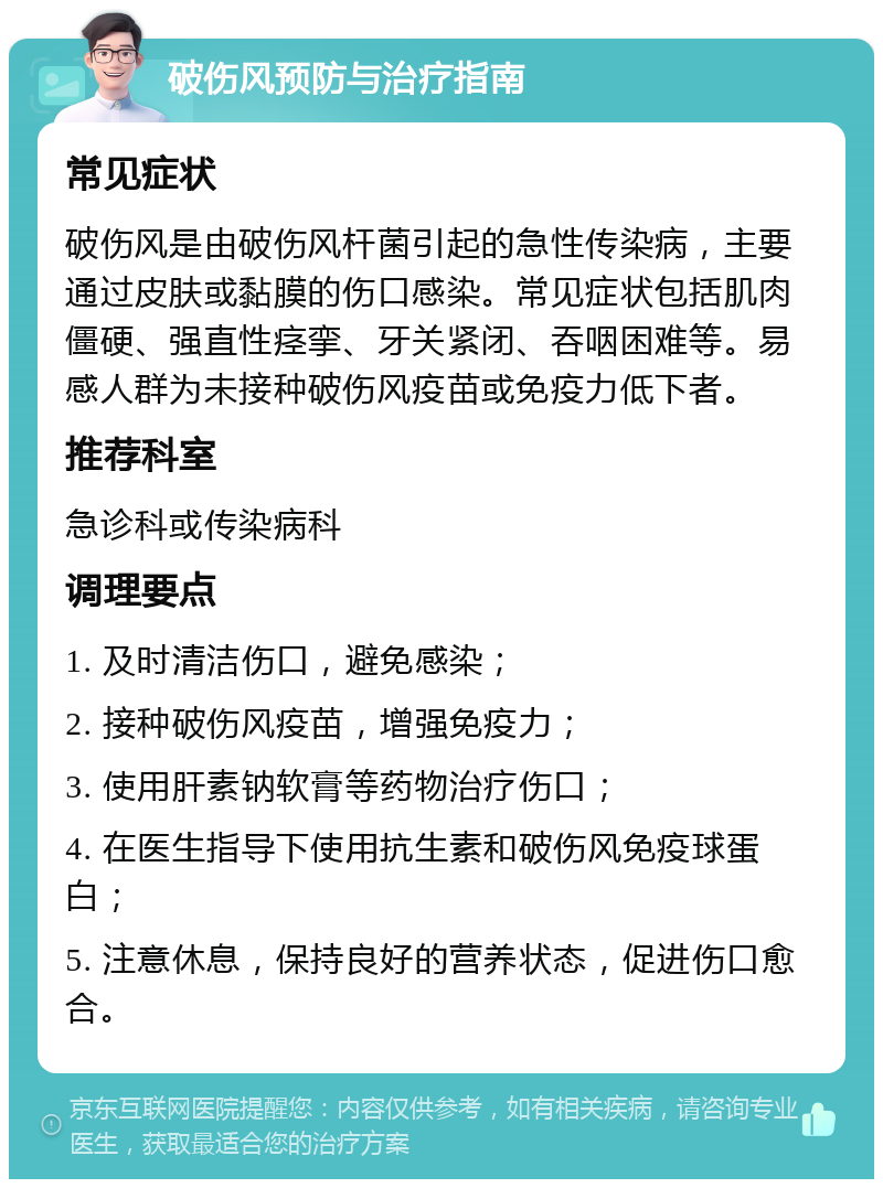 破伤风预防与治疗指南 常见症状 破伤风是由破伤风杆菌引起的急性传染病，主要通过皮肤或黏膜的伤口感染。常见症状包括肌肉僵硬、强直性痉挛、牙关紧闭、吞咽困难等。易感人群为未接种破伤风疫苗或免疫力低下者。 推荐科室 急诊科或传染病科 调理要点 1. 及时清洁伤口，避免感染； 2. 接种破伤风疫苗，增强免疫力； 3. 使用肝素钠软膏等药物治疗伤口； 4. 在医生指导下使用抗生素和破伤风免疫球蛋白； 5. 注意休息，保持良好的营养状态，促进伤口愈合。