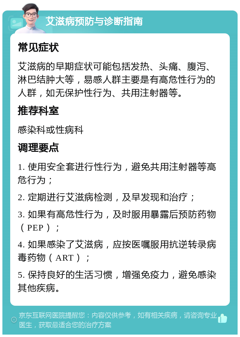 艾滋病预防与诊断指南 常见症状 艾滋病的早期症状可能包括发热、头痛、腹泻、淋巴结肿大等，易感人群主要是有高危性行为的人群，如无保护性行为、共用注射器等。 推荐科室 感染科或性病科 调理要点 1. 使用安全套进行性行为，避免共用注射器等高危行为； 2. 定期进行艾滋病检测，及早发现和治疗； 3. 如果有高危性行为，及时服用暴露后预防药物（PEP）； 4. 如果感染了艾滋病，应按医嘱服用抗逆转录病毒药物（ART）； 5. 保持良好的生活习惯，增强免疫力，避免感染其他疾病。