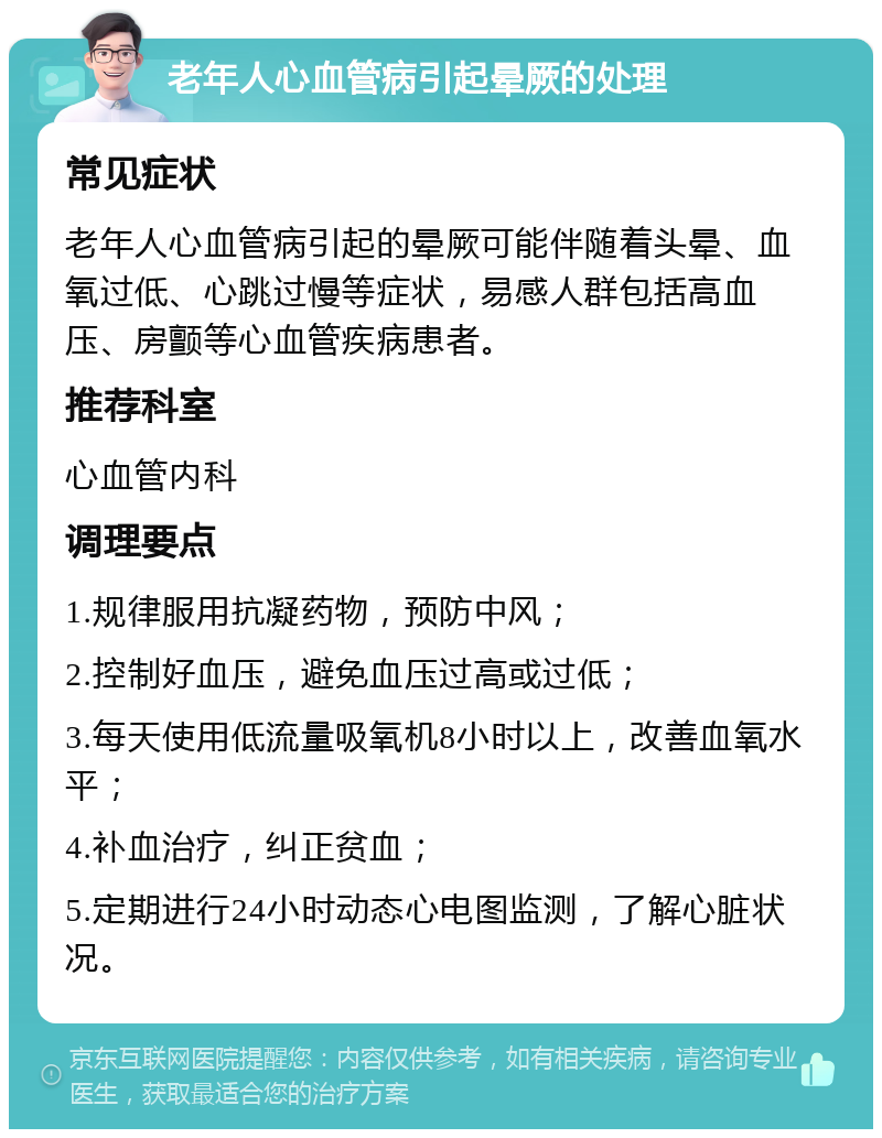 老年人心血管病引起晕厥的处理 常见症状 老年人心血管病引起的晕厥可能伴随着头晕、血氧过低、心跳过慢等症状，易感人群包括高血压、房颤等心血管疾病患者。 推荐科室 心血管内科 调理要点 1.规律服用抗凝药物，预防中风； 2.控制好血压，避免血压过高或过低； 3.每天使用低流量吸氧机8小时以上，改善血氧水平； 4.补血治疗，纠正贫血； 5.定期进行24小时动态心电图监测，了解心脏状况。