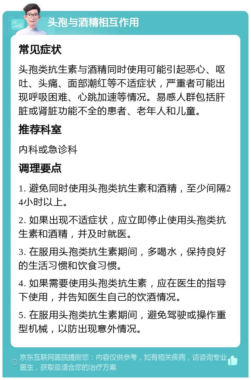 头孢与酒精相互作用 常见症状 头孢类抗生素与酒精同时使用可能引起恶心、呕吐、头痛、面部潮红等不适症状，严重者可能出现呼吸困难、心跳加速等情况。易感人群包括肝脏或肾脏功能不全的患者、老年人和儿童。 推荐科室 内科或急诊科 调理要点 1. 避免同时使用头孢类抗生素和酒精，至少间隔24小时以上。 2. 如果出现不适症状，应立即停止使用头孢类抗生素和酒精，并及时就医。 3. 在服用头孢类抗生素期间，多喝水，保持良好的生活习惯和饮食习惯。 4. 如果需要使用头孢类抗生素，应在医生的指导下使用，并告知医生自己的饮酒情况。 5. 在服用头孢类抗生素期间，避免驾驶或操作重型机械，以防出现意外情况。