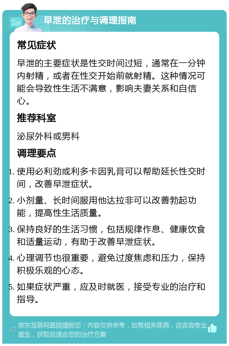 早泄的治疗与调理指南 常见症状 早泄的主要症状是性交时间过短，通常在一分钟内射精，或者在性交开始前就射精。这种情况可能会导致性生活不满意，影响夫妻关系和自信心。 推荐科室 泌尿外科或男科 调理要点 使用必利劲或利多卡因乳膏可以帮助延长性交时间，改善早泄症状。 小剂量、长时间服用他达拉非可以改善勃起功能，提高性生活质量。 保持良好的生活习惯，包括规律作息、健康饮食和适量运动，有助于改善早泄症状。 心理调节也很重要，避免过度焦虑和压力，保持积极乐观的心态。 如果症状严重，应及时就医，接受专业的治疗和指导。