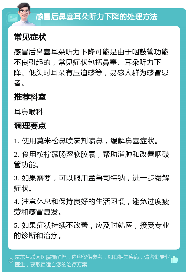 感冒后鼻塞耳朵听力下降的处理方法 常见症状 感冒后鼻塞耳朵听力下降可能是由于咽鼓管功能不良引起的，常见症状包括鼻塞、耳朵听力下降、低头时耳朵有压迫感等，易感人群为感冒患者。 推荐科室 耳鼻喉科 调理要点 1. 使用莫米松鼻喷雾剂喷鼻，缓解鼻塞症状。 2. 食用桉柠蒎肠溶软胶囊，帮助消肿和改善咽鼓管功能。 3. 如果需要，可以服用孟鲁司特钠，进一步缓解症状。 4. 注意休息和保持良好的生活习惯，避免过度疲劳和感冒复发。 5. 如果症状持续不改善，应及时就医，接受专业的诊断和治疗。