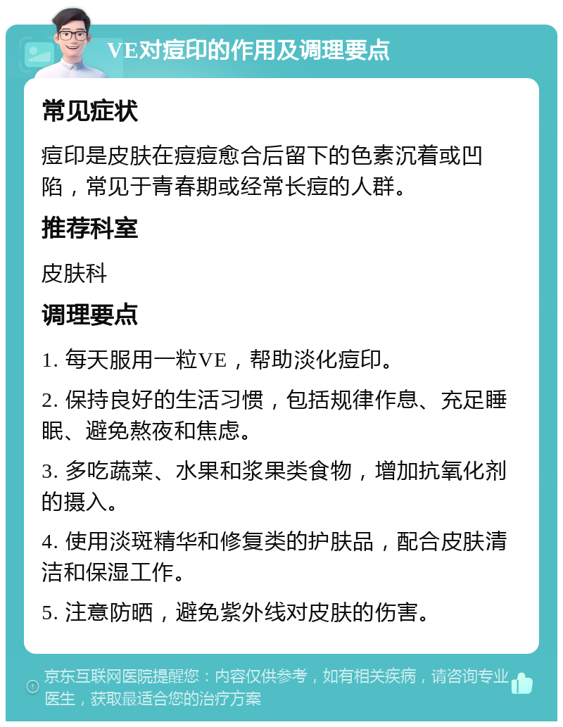 VE对痘印的作用及调理要点 常见症状 痘印是皮肤在痘痘愈合后留下的色素沉着或凹陷，常见于青春期或经常长痘的人群。 推荐科室 皮肤科 调理要点 1. 每天服用一粒VE，帮助淡化痘印。 2. 保持良好的生活习惯，包括规律作息、充足睡眠、避免熬夜和焦虑。 3. 多吃蔬菜、水果和浆果类食物，增加抗氧化剂的摄入。 4. 使用淡斑精华和修复类的护肤品，配合皮肤清洁和保湿工作。 5. 注意防晒，避免紫外线对皮肤的伤害。