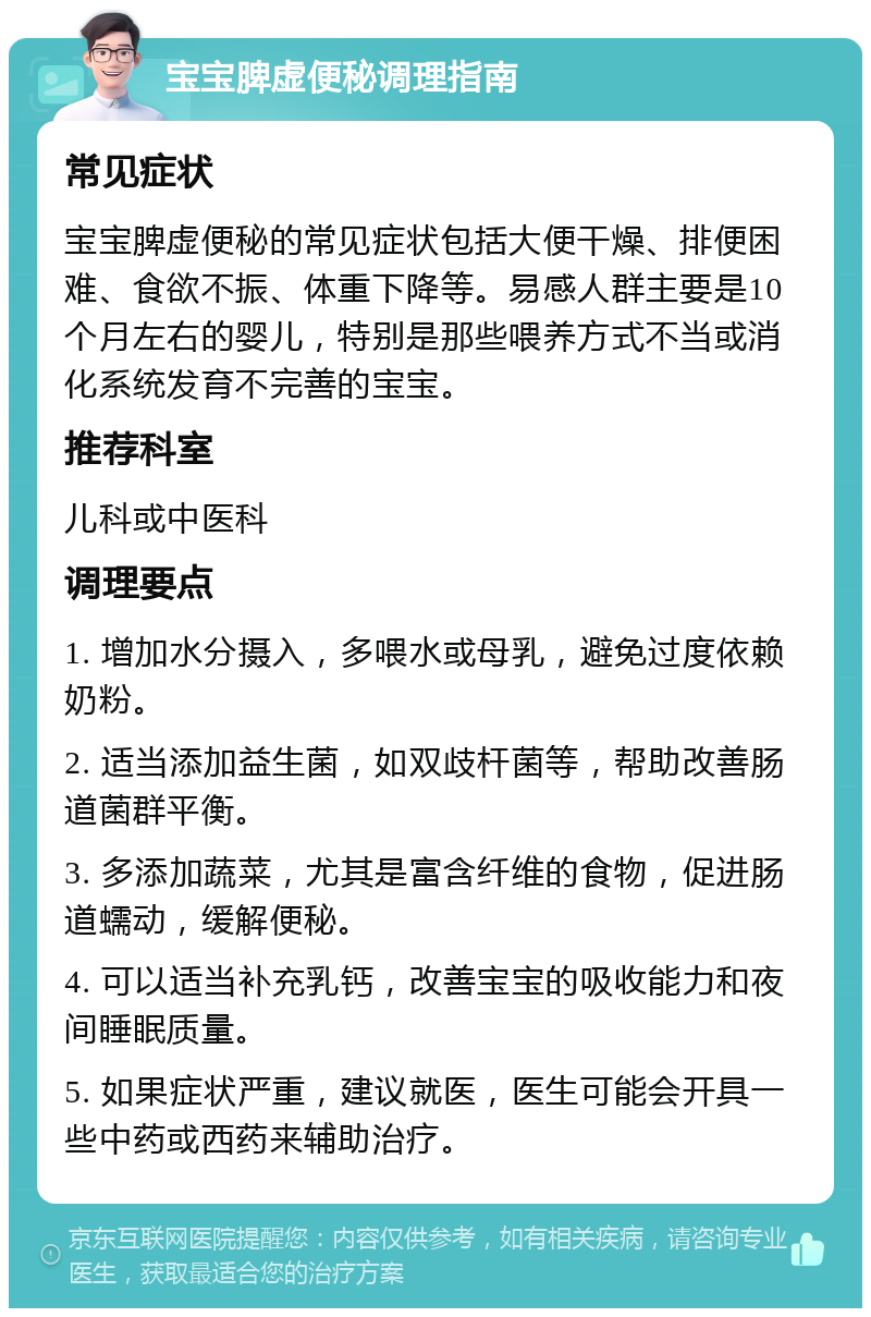 宝宝脾虚便秘调理指南 常见症状 宝宝脾虚便秘的常见症状包括大便干燥、排便困难、食欲不振、体重下降等。易感人群主要是10个月左右的婴儿，特别是那些喂养方式不当或消化系统发育不完善的宝宝。 推荐科室 儿科或中医科 调理要点 1. 增加水分摄入，多喂水或母乳，避免过度依赖奶粉。 2. 适当添加益生菌，如双歧杆菌等，帮助改善肠道菌群平衡。 3. 多添加蔬菜，尤其是富含纤维的食物，促进肠道蠕动，缓解便秘。 4. 可以适当补充乳钙，改善宝宝的吸收能力和夜间睡眠质量。 5. 如果症状严重，建议就医，医生可能会开具一些中药或西药来辅助治疗。