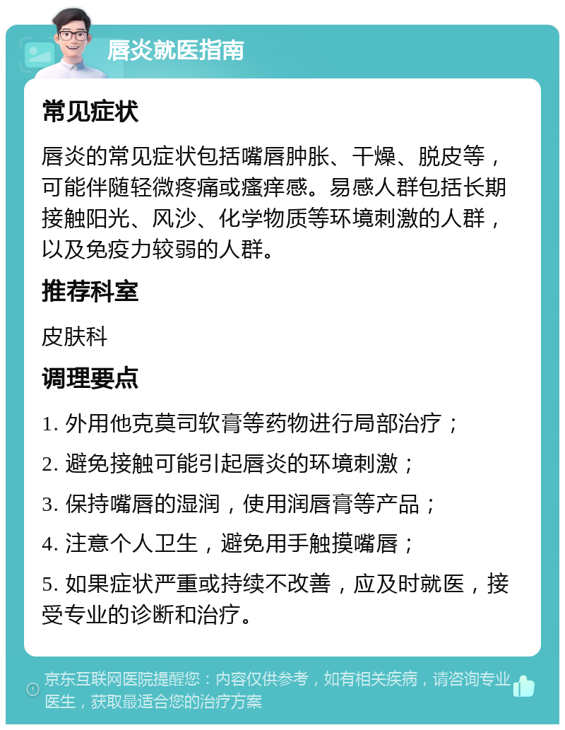 唇炎就医指南 常见症状 唇炎的常见症状包括嘴唇肿胀、干燥、脱皮等，可能伴随轻微疼痛或瘙痒感。易感人群包括长期接触阳光、风沙、化学物质等环境刺激的人群，以及免疫力较弱的人群。 推荐科室 皮肤科 调理要点 1. 外用他克莫司软膏等药物进行局部治疗； 2. 避免接触可能引起唇炎的环境刺激； 3. 保持嘴唇的湿润，使用润唇膏等产品； 4. 注意个人卫生，避免用手触摸嘴唇； 5. 如果症状严重或持续不改善，应及时就医，接受专业的诊断和治疗。