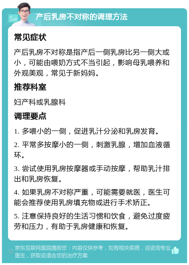 产后乳房不对称的调理方法 常见症状 产后乳房不对称是指产后一侧乳房比另一侧大或小，可能由喂奶方式不当引起，影响母乳喂养和外观美观，常见于新妈妈。 推荐科室 妇产科或乳腺科 调理要点 1. 多喂小的一侧，促进乳汁分泌和乳房发育。 2. 平常多按摩小的一侧，刺激乳腺，增加血液循环。 3. 尝试使用乳房按摩器或手动按摩，帮助乳汁排出和乳房恢复。 4. 如果乳房不对称严重，可能需要就医，医生可能会推荐使用乳房填充物或进行手术矫正。 5. 注意保持良好的生活习惯和饮食，避免过度疲劳和压力，有助于乳房健康和恢复。