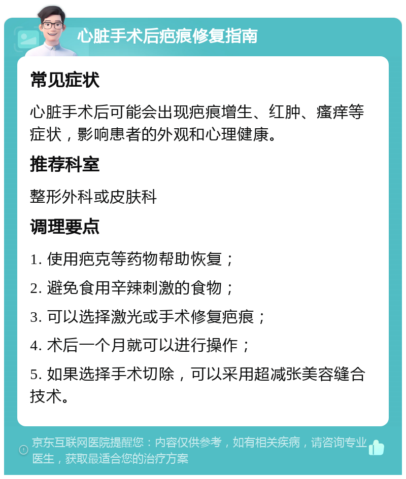 心脏手术后疤痕修复指南 常见症状 心脏手术后可能会出现疤痕增生、红肿、瘙痒等症状，影响患者的外观和心理健康。 推荐科室 整形外科或皮肤科 调理要点 1. 使用疤克等药物帮助恢复； 2. 避免食用辛辣刺激的食物； 3. 可以选择激光或手术修复疤痕； 4. 术后一个月就可以进行操作； 5. 如果选择手术切除，可以采用超减张美容缝合技术。