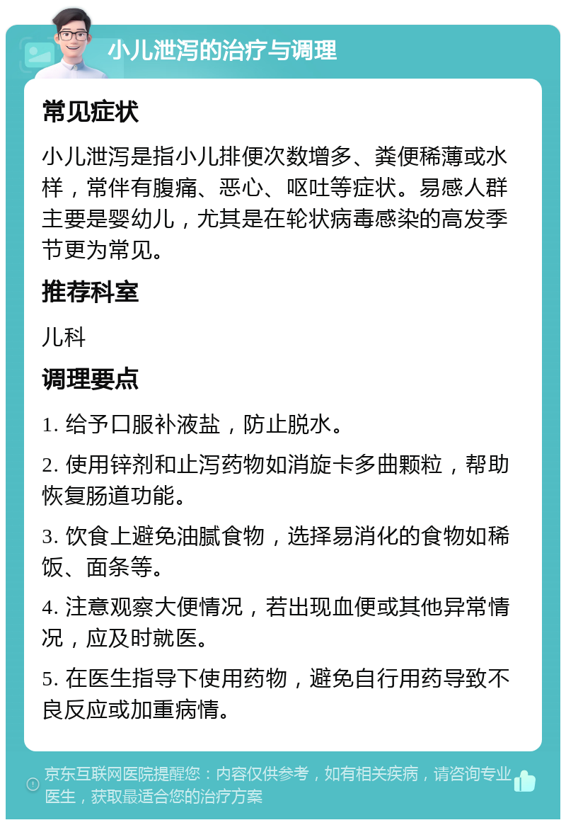 小儿泄泻的治疗与调理 常见症状 小儿泄泻是指小儿排便次数增多、粪便稀薄或水样，常伴有腹痛、恶心、呕吐等症状。易感人群主要是婴幼儿，尤其是在轮状病毒感染的高发季节更为常见。 推荐科室 儿科 调理要点 1. 给予口服补液盐，防止脱水。 2. 使用锌剂和止泻药物如消旋卡多曲颗粒，帮助恢复肠道功能。 3. 饮食上避免油腻食物，选择易消化的食物如稀饭、面条等。 4. 注意观察大便情况，若出现血便或其他异常情况，应及时就医。 5. 在医生指导下使用药物，避免自行用药导致不良反应或加重病情。