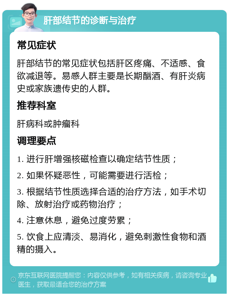 肝部结节的诊断与治疗 常见症状 肝部结节的常见症状包括肝区疼痛、不适感、食欲减退等。易感人群主要是长期酗酒、有肝炎病史或家族遗传史的人群。 推荐科室 肝病科或肿瘤科 调理要点 1. 进行肝增强核磁检查以确定结节性质； 2. 如果怀疑恶性，可能需要进行活检； 3. 根据结节性质选择合适的治疗方法，如手术切除、放射治疗或药物治疗； 4. 注意休息，避免过度劳累； 5. 饮食上应清淡、易消化，避免刺激性食物和酒精的摄入。