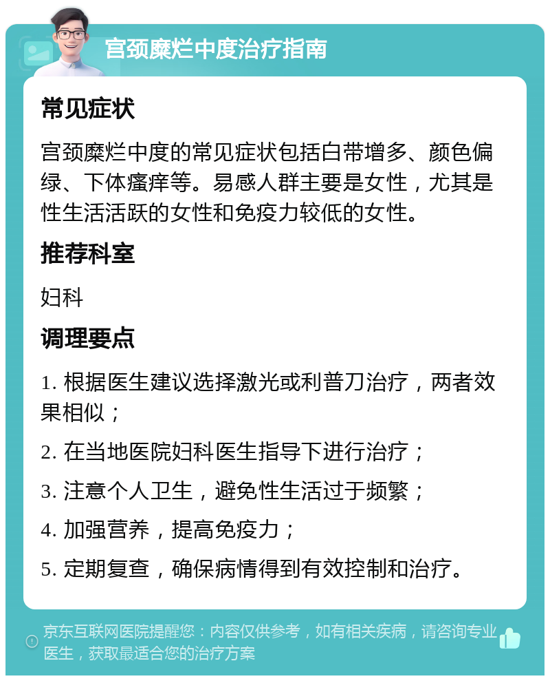 宫颈糜烂中度治疗指南 常见症状 宫颈糜烂中度的常见症状包括白带增多、颜色偏绿、下体瘙痒等。易感人群主要是女性，尤其是性生活活跃的女性和免疫力较低的女性。 推荐科室 妇科 调理要点 1. 根据医生建议选择激光或利普刀治疗，两者效果相似； 2. 在当地医院妇科医生指导下进行治疗； 3. 注意个人卫生，避免性生活过于频繁； 4. 加强营养，提高免疫力； 5. 定期复查，确保病情得到有效控制和治疗。