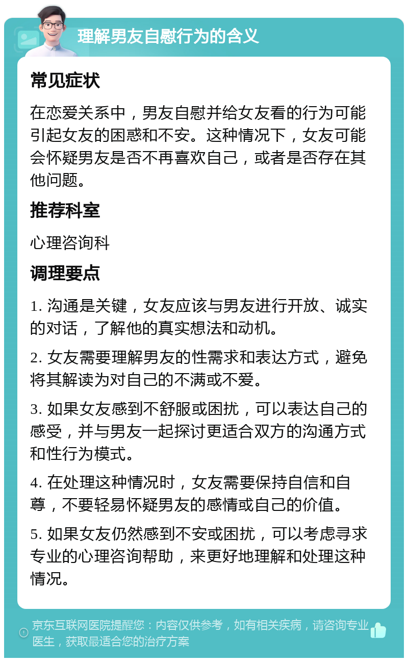 理解男友自慰行为的含义 常见症状 在恋爱关系中，男友自慰并给女友看的行为可能引起女友的困惑和不安。这种情况下，女友可能会怀疑男友是否不再喜欢自己，或者是否存在其他问题。 推荐科室 心理咨询科 调理要点 1. 沟通是关键，女友应该与男友进行开放、诚实的对话，了解他的真实想法和动机。 2. 女友需要理解男友的性需求和表达方式，避免将其解读为对自己的不满或不爱。 3. 如果女友感到不舒服或困扰，可以表达自己的感受，并与男友一起探讨更适合双方的沟通方式和性行为模式。 4. 在处理这种情况时，女友需要保持自信和自尊，不要轻易怀疑男友的感情或自己的价值。 5. 如果女友仍然感到不安或困扰，可以考虑寻求专业的心理咨询帮助，来更好地理解和处理这种情况。