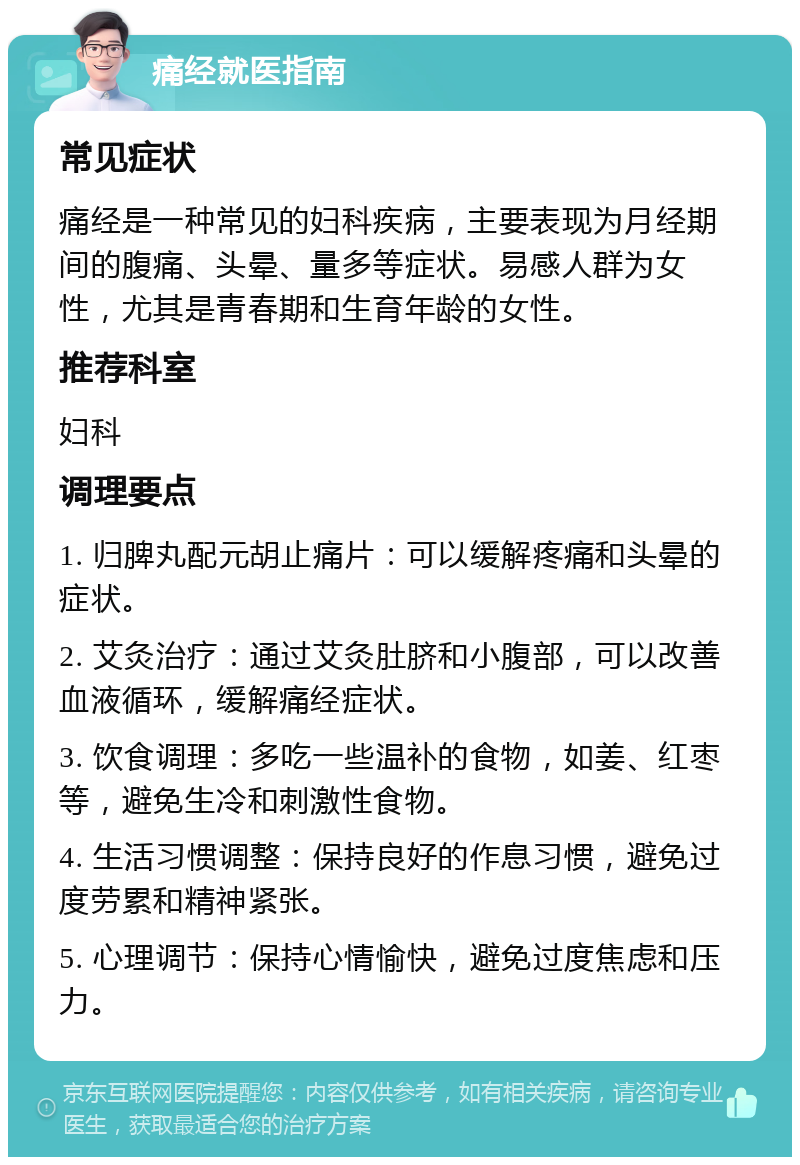 痛经就医指南 常见症状 痛经是一种常见的妇科疾病，主要表现为月经期间的腹痛、头晕、量多等症状。易感人群为女性，尤其是青春期和生育年龄的女性。 推荐科室 妇科 调理要点 1. 归脾丸配元胡止痛片：可以缓解疼痛和头晕的症状。 2. 艾灸治疗：通过艾灸肚脐和小腹部，可以改善血液循环，缓解痛经症状。 3. 饮食调理：多吃一些温补的食物，如姜、红枣等，避免生冷和刺激性食物。 4. 生活习惯调整：保持良好的作息习惯，避免过度劳累和精神紧张。 5. 心理调节：保持心情愉快，避免过度焦虑和压力。