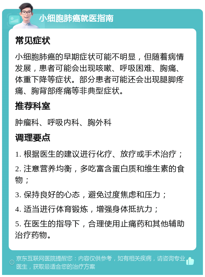 小细胞肺癌就医指南 常见症状 小细胞肺癌的早期症状可能不明显，但随着病情发展，患者可能会出现咳嗽、呼吸困难、胸痛、体重下降等症状。部分患者可能还会出现腿脚疼痛、胸背部疼痛等非典型症状。 推荐科室 肿瘤科、呼吸内科、胸外科 调理要点 1. 根据医生的建议进行化疗、放疗或手术治疗； 2. 注意营养均衡，多吃富含蛋白质和维生素的食物； 3. 保持良好的心态，避免过度焦虑和压力； 4. 适当进行体育锻炼，增强身体抵抗力； 5. 在医生的指导下，合理使用止痛药和其他辅助治疗药物。