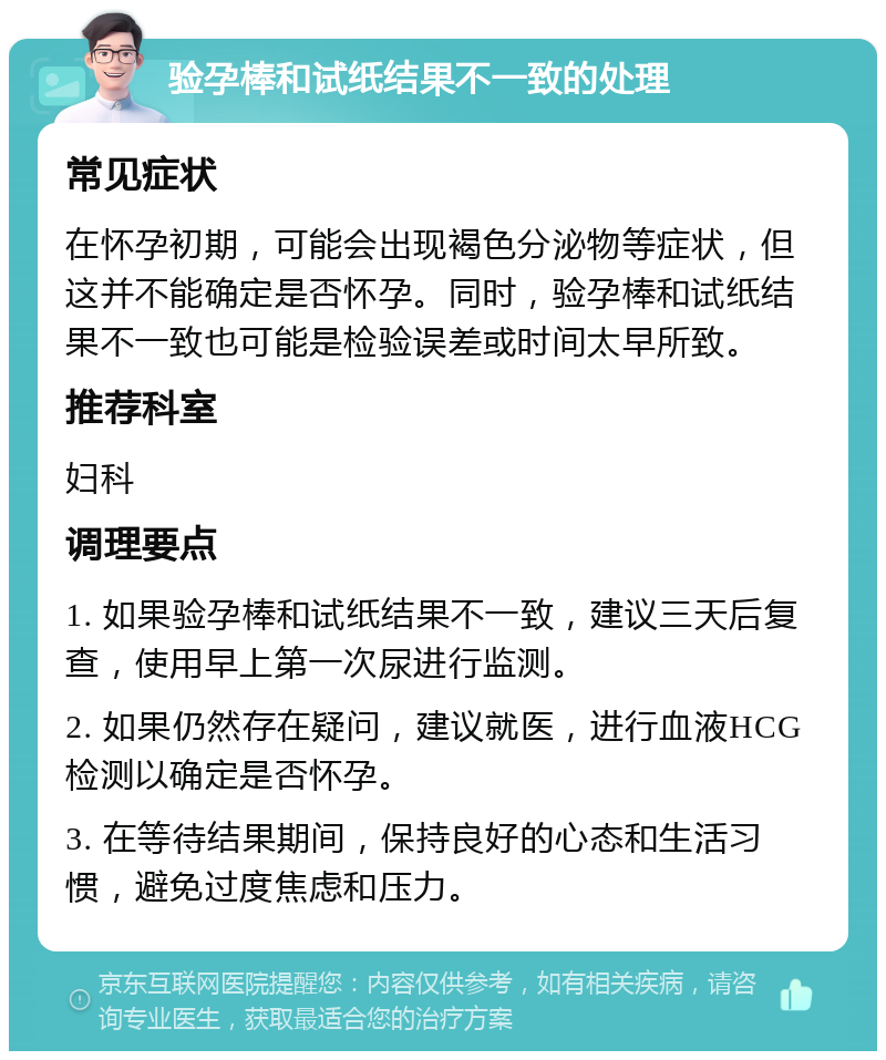 验孕棒和试纸结果不一致的处理 常见症状 在怀孕初期，可能会出现褐色分泌物等症状，但这并不能确定是否怀孕。同时，验孕棒和试纸结果不一致也可能是检验误差或时间太早所致。 推荐科室 妇科 调理要点 1. 如果验孕棒和试纸结果不一致，建议三天后复查，使用早上第一次尿进行监测。 2. 如果仍然存在疑问，建议就医，进行血液HCG检测以确定是否怀孕。 3. 在等待结果期间，保持良好的心态和生活习惯，避免过度焦虑和压力。