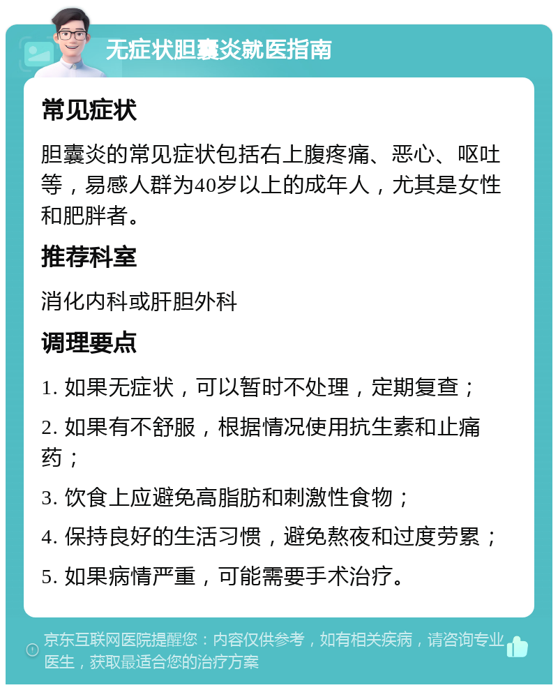 无症状胆囊炎就医指南 常见症状 胆囊炎的常见症状包括右上腹疼痛、恶心、呕吐等，易感人群为40岁以上的成年人，尤其是女性和肥胖者。 推荐科室 消化内科或肝胆外科 调理要点 1. 如果无症状，可以暂时不处理，定期复查； 2. 如果有不舒服，根据情况使用抗生素和止痛药； 3. 饮食上应避免高脂肪和刺激性食物； 4. 保持良好的生活习惯，避免熬夜和过度劳累； 5. 如果病情严重，可能需要手术治疗。