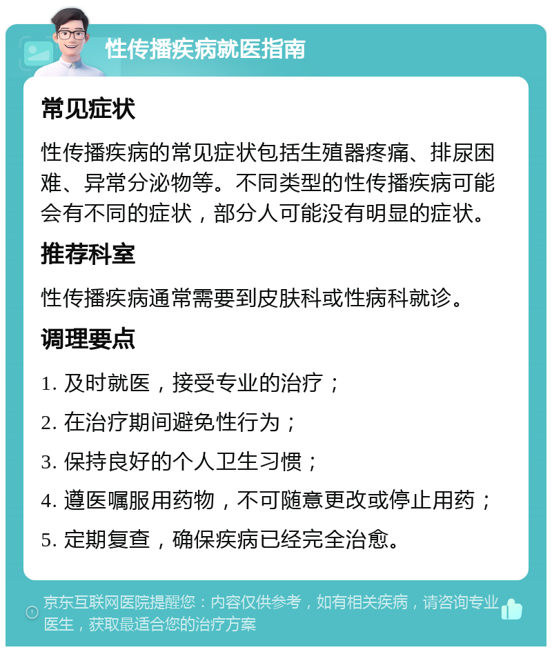 性传播疾病就医指南 常见症状 性传播疾病的常见症状包括生殖器疼痛、排尿困难、异常分泌物等。不同类型的性传播疾病可能会有不同的症状，部分人可能没有明显的症状。 推荐科室 性传播疾病通常需要到皮肤科或性病科就诊。 调理要点 1. 及时就医，接受专业的治疗； 2. 在治疗期间避免性行为； 3. 保持良好的个人卫生习惯； 4. 遵医嘱服用药物，不可随意更改或停止用药； 5. 定期复查，确保疾病已经完全治愈。