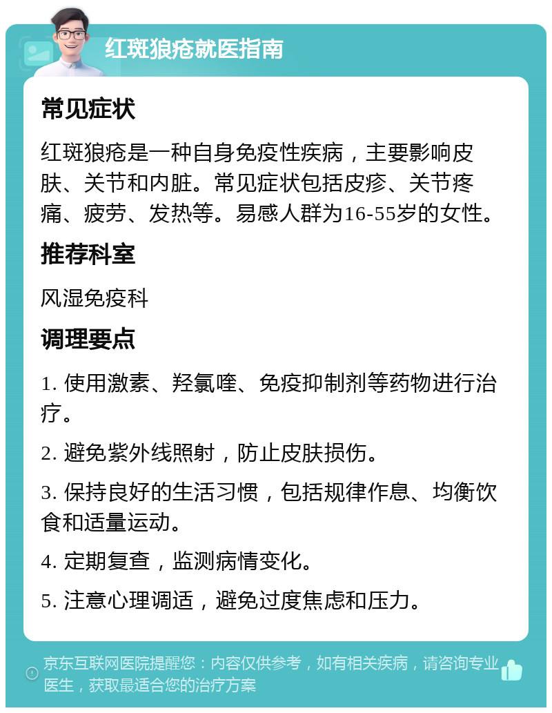 红斑狼疮就医指南 常见症状 红斑狼疮是一种自身免疫性疾病，主要影响皮肤、关节和内脏。常见症状包括皮疹、关节疼痛、疲劳、发热等。易感人群为16-55岁的女性。 推荐科室 风湿免疫科 调理要点 1. 使用激素、羟氯喹、免疫抑制剂等药物进行治疗。 2. 避免紫外线照射，防止皮肤损伤。 3. 保持良好的生活习惯，包括规律作息、均衡饮食和适量运动。 4. 定期复查，监测病情变化。 5. 注意心理调适，避免过度焦虑和压力。