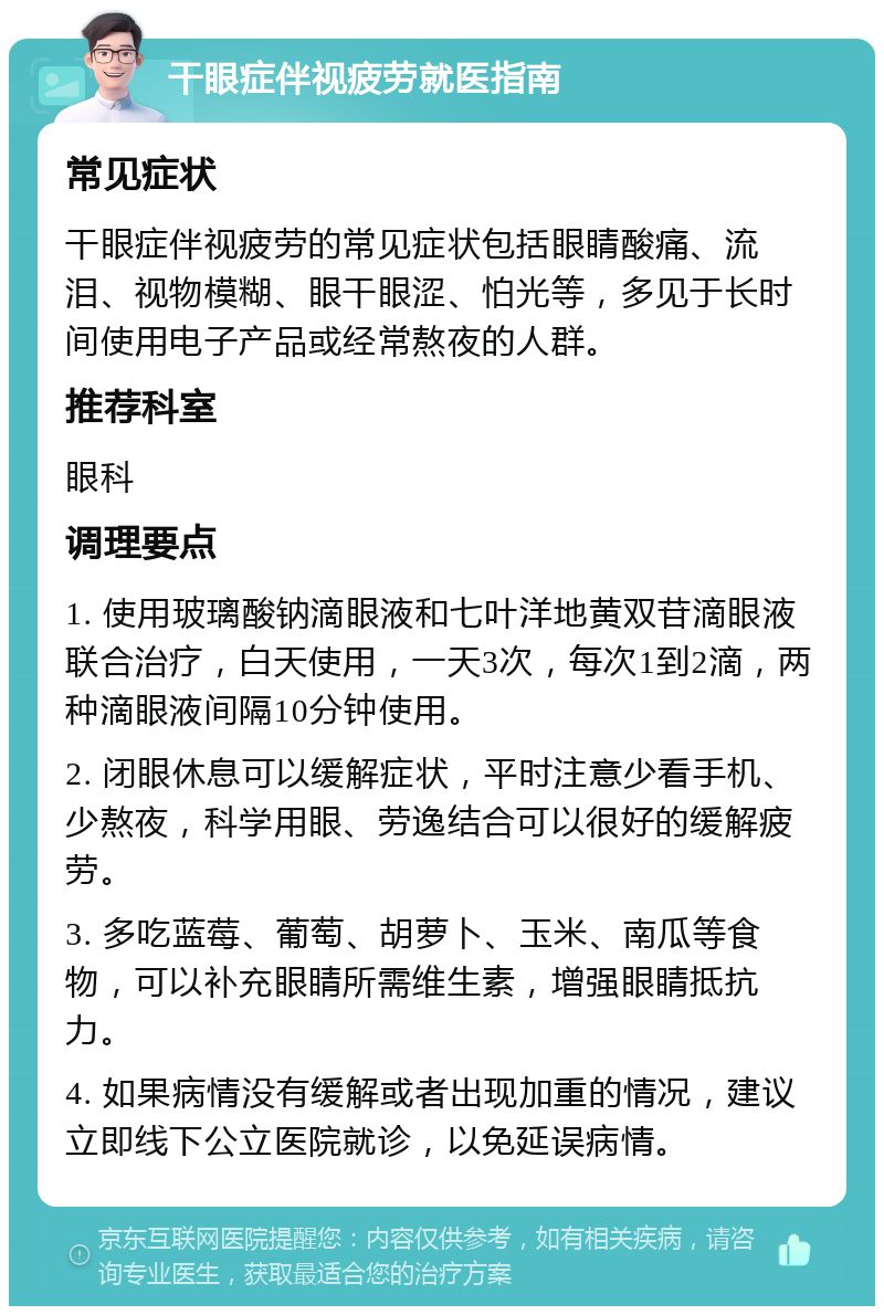 干眼症伴视疲劳就医指南 常见症状 干眼症伴视疲劳的常见症状包括眼睛酸痛、流泪、视物模糊、眼干眼涩、怕光等，多见于长时间使用电子产品或经常熬夜的人群。 推荐科室 眼科 调理要点 1. 使用玻璃酸钠滴眼液和七叶洋地黄双苷滴眼液联合治疗，白天使用，一天3次，每次1到2滴，两种滴眼液间隔10分钟使用。 2. 闭眼休息可以缓解症状，平时注意少看手机、少熬夜，科学用眼、劳逸结合可以很好的缓解疲劳。 3. 多吃蓝莓、葡萄、胡萝卜、玉米、南瓜等食物，可以补充眼睛所需维生素，增强眼睛抵抗力。 4. 如果病情没有缓解或者出现加重的情况，建议立即线下公立医院就诊，以免延误病情。