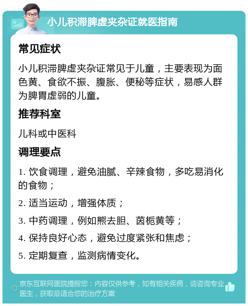 小儿积滞脾虚夹杂证就医指南 常见症状 小儿积滞脾虚夹杂证常见于儿童，主要表现为面色黄、食欲不振、腹胀、便秘等症状，易感人群为脾胃虚弱的儿童。 推荐科室 儿科或中医科 调理要点 1. 饮食调理，避免油腻、辛辣食物，多吃易消化的食物； 2. 适当运动，增强体质； 3. 中药调理，例如熊去胆、茵栀黄等； 4. 保持良好心态，避免过度紧张和焦虑； 5. 定期复查，监测病情变化。