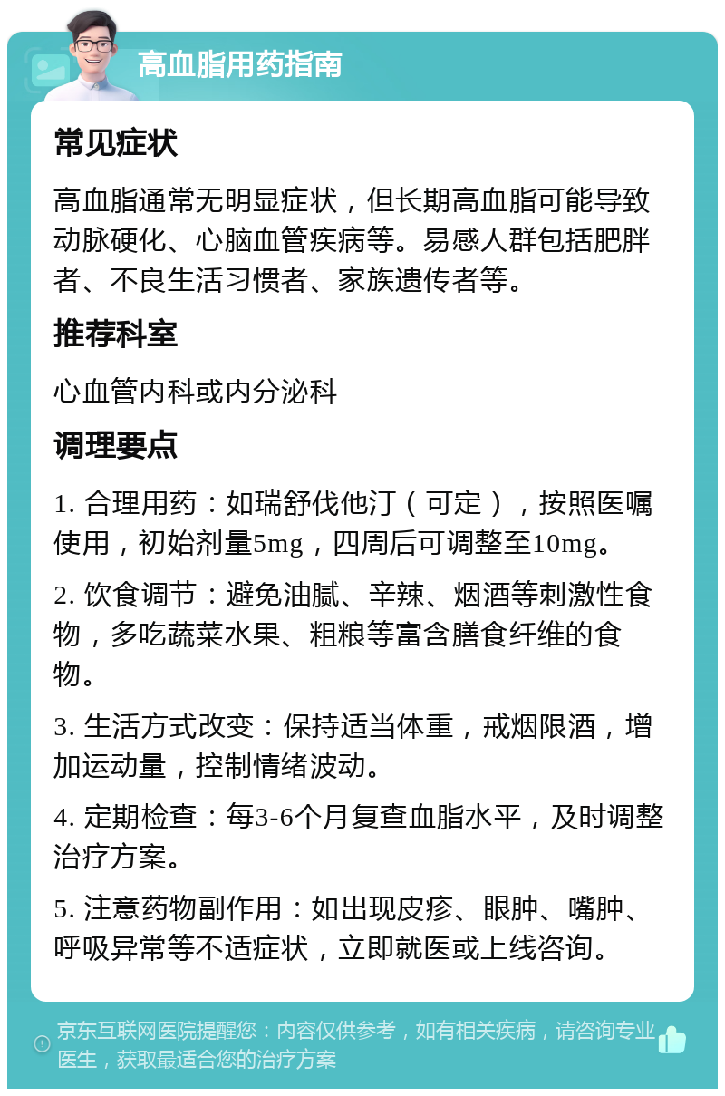 高血脂用药指南 常见症状 高血脂通常无明显症状，但长期高血脂可能导致动脉硬化、心脑血管疾病等。易感人群包括肥胖者、不良生活习惯者、家族遗传者等。 推荐科室 心血管内科或内分泌科 调理要点 1. 合理用药：如瑞舒伐他汀（可定），按照医嘱使用，初始剂量5mg，四周后可调整至10mg。 2. 饮食调节：避免油腻、辛辣、烟酒等刺激性食物，多吃蔬菜水果、粗粮等富含膳食纤维的食物。 3. 生活方式改变：保持适当体重，戒烟限酒，增加运动量，控制情绪波动。 4. 定期检查：每3-6个月复查血脂水平，及时调整治疗方案。 5. 注意药物副作用：如出现皮疹、眼肿、嘴肿、呼吸异常等不适症状，立即就医或上线咨询。