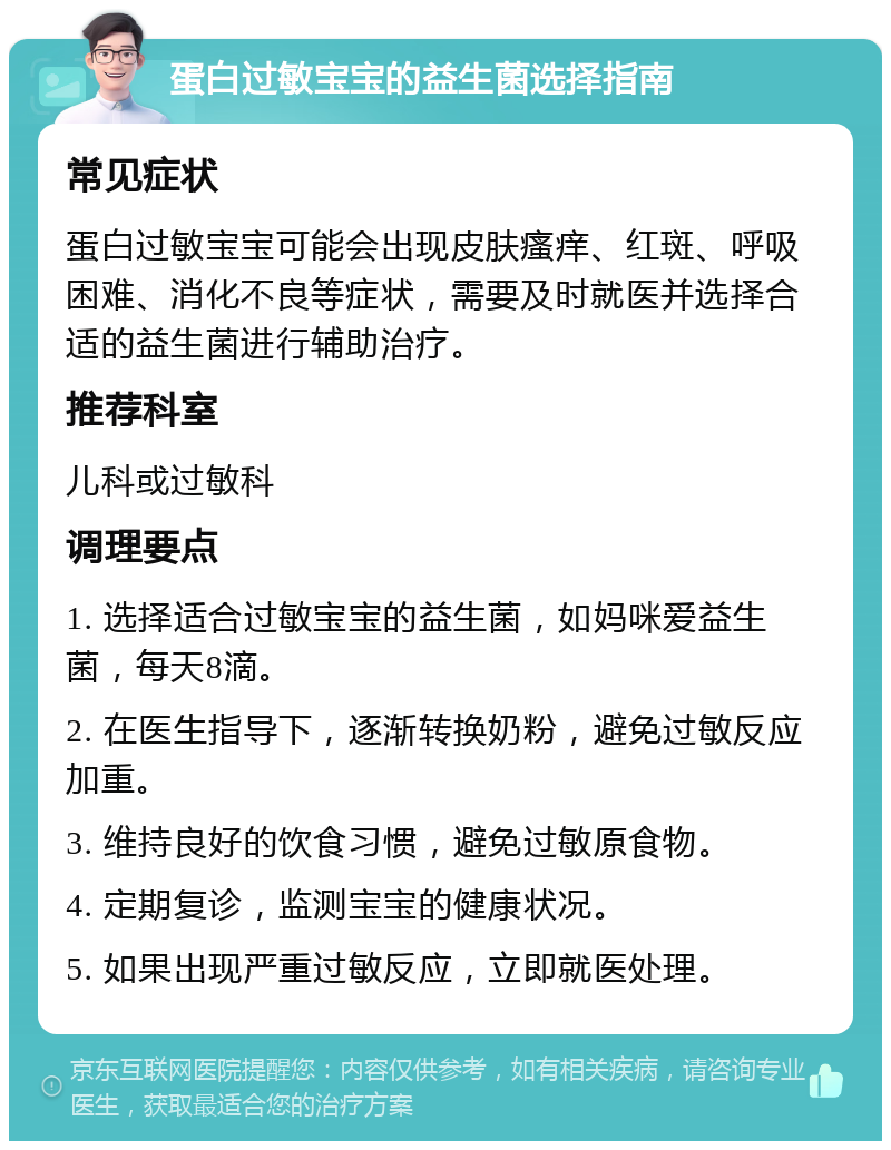 蛋白过敏宝宝的益生菌选择指南 常见症状 蛋白过敏宝宝可能会出现皮肤瘙痒、红斑、呼吸困难、消化不良等症状，需要及时就医并选择合适的益生菌进行辅助治疗。 推荐科室 儿科或过敏科 调理要点 1. 选择适合过敏宝宝的益生菌，如妈咪爱益生菌，每天8滴。 2. 在医生指导下，逐渐转换奶粉，避免过敏反应加重。 3. 维持良好的饮食习惯，避免过敏原食物。 4. 定期复诊，监测宝宝的健康状况。 5. 如果出现严重过敏反应，立即就医处理。