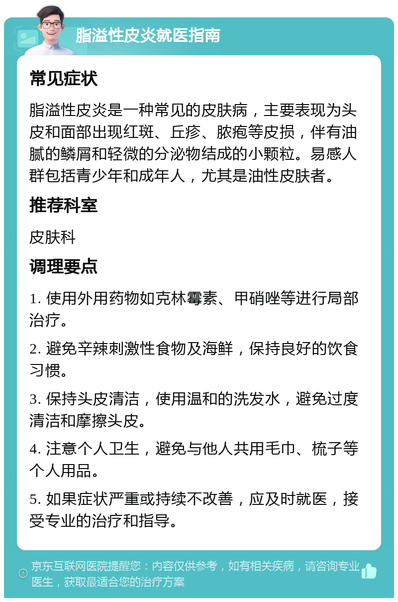 脂溢性皮炎就医指南 常见症状 脂溢性皮炎是一种常见的皮肤病，主要表现为头皮和面部出现红斑、丘疹、脓疱等皮损，伴有油腻的鳞屑和轻微的分泌物结成的小颗粒。易感人群包括青少年和成年人，尤其是油性皮肤者。 推荐科室 皮肤科 调理要点 1. 使用外用药物如克林霉素、甲硝唑等进行局部治疗。 2. 避免辛辣刺激性食物及海鲜，保持良好的饮食习惯。 3. 保持头皮清洁，使用温和的洗发水，避免过度清洁和摩擦头皮。 4. 注意个人卫生，避免与他人共用毛巾、梳子等个人用品。 5. 如果症状严重或持续不改善，应及时就医，接受专业的治疗和指导。