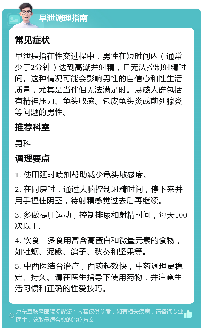 早泄调理指南 常见症状 早泄是指在性交过程中，男性在短时间内（通常少于2分钟）达到高潮并射精，且无法控制射精时间。这种情况可能会影响男性的自信心和性生活质量，尤其是当伴侣无法满足时。易感人群包括有精神压力、龟头敏感、包皮龟头炎或前列腺炎等问题的男性。 推荐科室 男科 调理要点 1. 使用延时喷剂帮助减少龟头敏感度。 2. 在同房时，通过大脑控制射精时间，停下来并用手捏住阴茎，待射精感觉过去后再继续。 3. 多做提肛运动，控制排尿和射精时间，每天100次以上。 4. 饮食上多食用富含高蛋白和微量元素的食物，如牡蛎、泥鳅、鸽子、秋葵和坚果等。 5. 中西医结合治疗，西药起效快，中药调理更稳定、持久。请在医生指导下使用药物，并注意生活习惯和正确的性爱技巧。