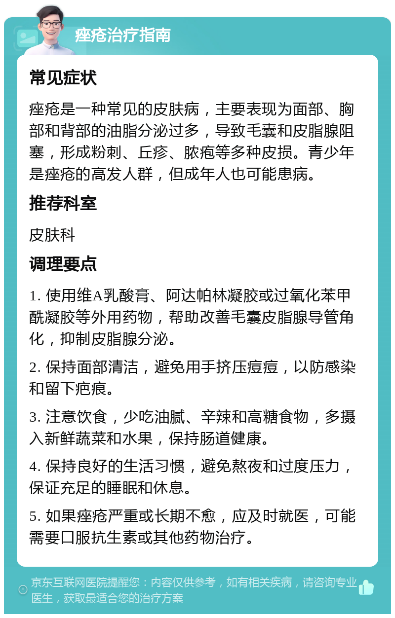 痤疮治疗指南 常见症状 痤疮是一种常见的皮肤病，主要表现为面部、胸部和背部的油脂分泌过多，导致毛囊和皮脂腺阻塞，形成粉刺、丘疹、脓疱等多种皮损。青少年是痤疮的高发人群，但成年人也可能患病。 推荐科室 皮肤科 调理要点 1. 使用维A乳酸膏、阿达帕林凝胶或过氧化苯甲酰凝胶等外用药物，帮助改善毛囊皮脂腺导管角化，抑制皮脂腺分泌。 2. 保持面部清洁，避免用手挤压痘痘，以防感染和留下疤痕。 3. 注意饮食，少吃油腻、辛辣和高糖食物，多摄入新鲜蔬菜和水果，保持肠道健康。 4. 保持良好的生活习惯，避免熬夜和过度压力，保证充足的睡眠和休息。 5. 如果痤疮严重或长期不愈，应及时就医，可能需要口服抗生素或其他药物治疗。