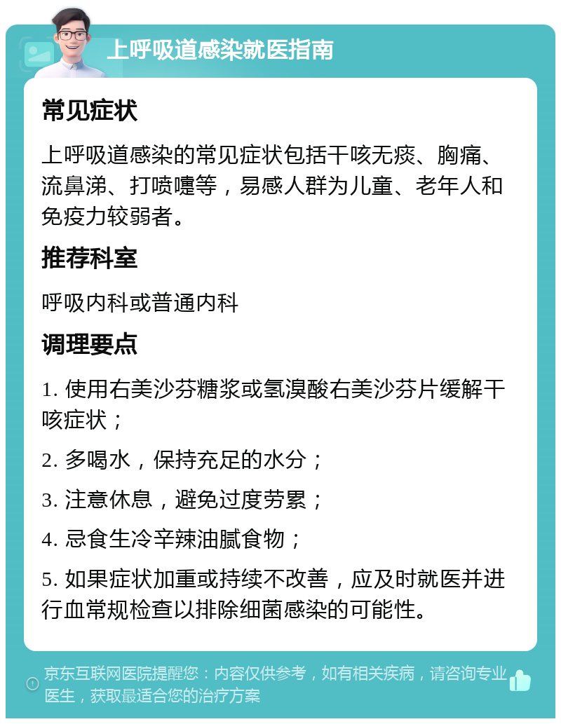 上呼吸道感染就医指南 常见症状 上呼吸道感染的常见症状包括干咳无痰、胸痛、流鼻涕、打喷嚏等，易感人群为儿童、老年人和免疫力较弱者。 推荐科室 呼吸内科或普通内科 调理要点 1. 使用右美沙芬糖浆或氢溴酸右美沙芬片缓解干咳症状； 2. 多喝水，保持充足的水分； 3. 注意休息，避免过度劳累； 4. 忌食生冷辛辣油腻食物； 5. 如果症状加重或持续不改善，应及时就医并进行血常规检查以排除细菌感染的可能性。