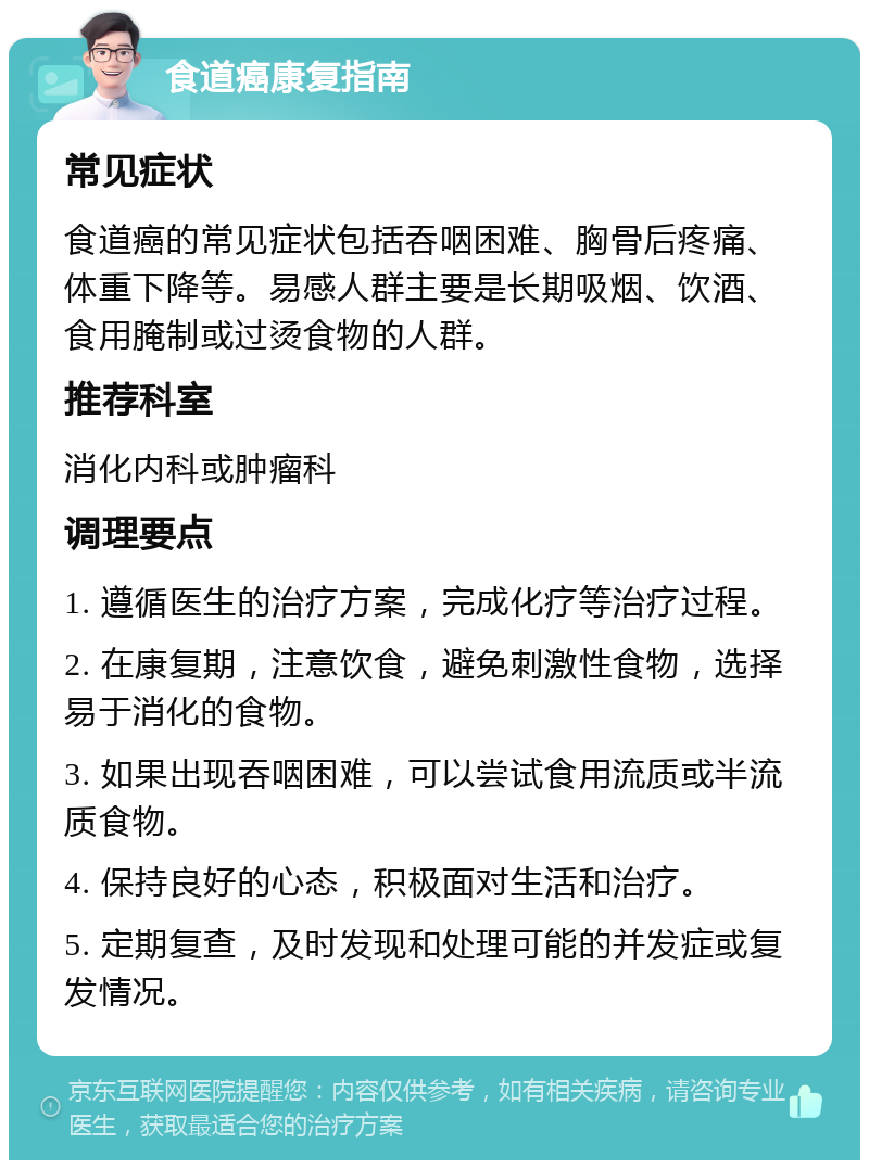 食道癌康复指南 常见症状 食道癌的常见症状包括吞咽困难、胸骨后疼痛、体重下降等。易感人群主要是长期吸烟、饮酒、食用腌制或过烫食物的人群。 推荐科室 消化内科或肿瘤科 调理要点 1. 遵循医生的治疗方案，完成化疗等治疗过程。 2. 在康复期，注意饮食，避免刺激性食物，选择易于消化的食物。 3. 如果出现吞咽困难，可以尝试食用流质或半流质食物。 4. 保持良好的心态，积极面对生活和治疗。 5. 定期复查，及时发现和处理可能的并发症或复发情况。