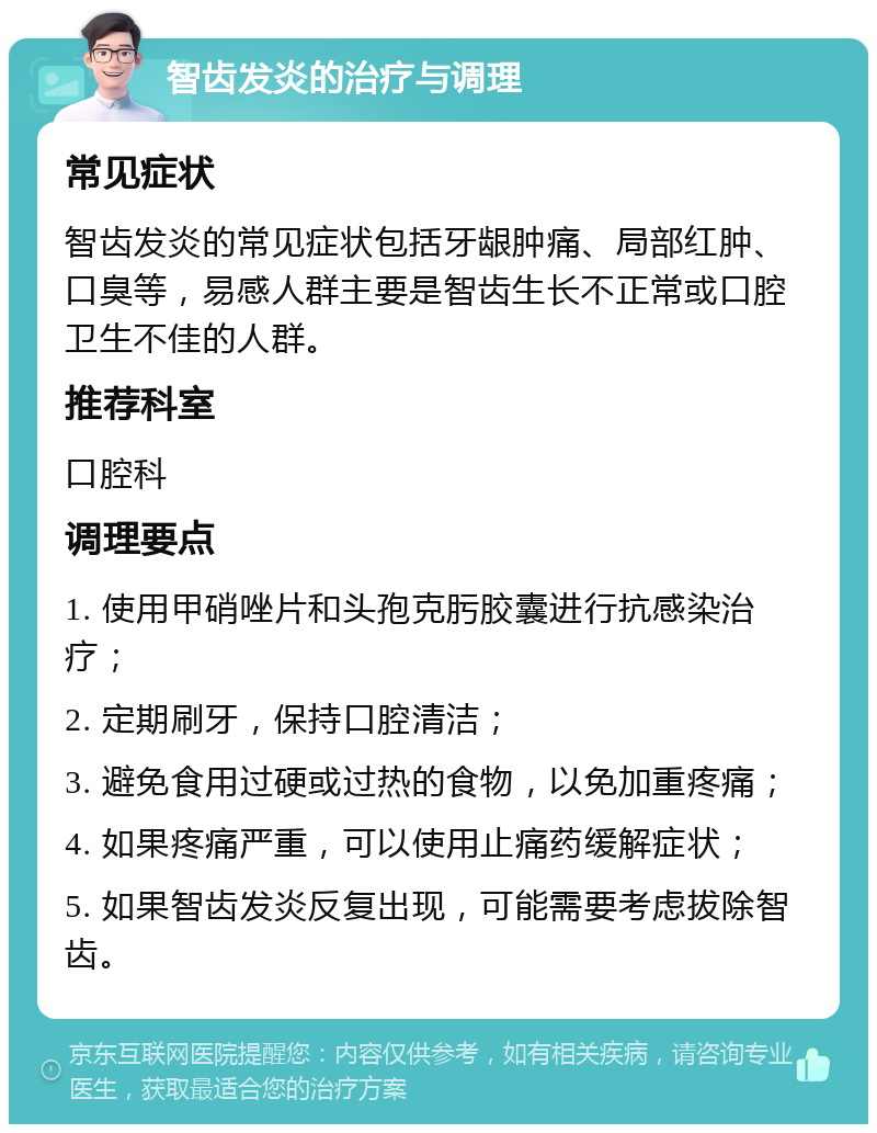 智齿发炎的治疗与调理 常见症状 智齿发炎的常见症状包括牙龈肿痛、局部红肿、口臭等，易感人群主要是智齿生长不正常或口腔卫生不佳的人群。 推荐科室 口腔科 调理要点 1. 使用甲硝唑片和头孢克肟胶囊进行抗感染治疗； 2. 定期刷牙，保持口腔清洁； 3. 避免食用过硬或过热的食物，以免加重疼痛； 4. 如果疼痛严重，可以使用止痛药缓解症状； 5. 如果智齿发炎反复出现，可能需要考虑拔除智齿。