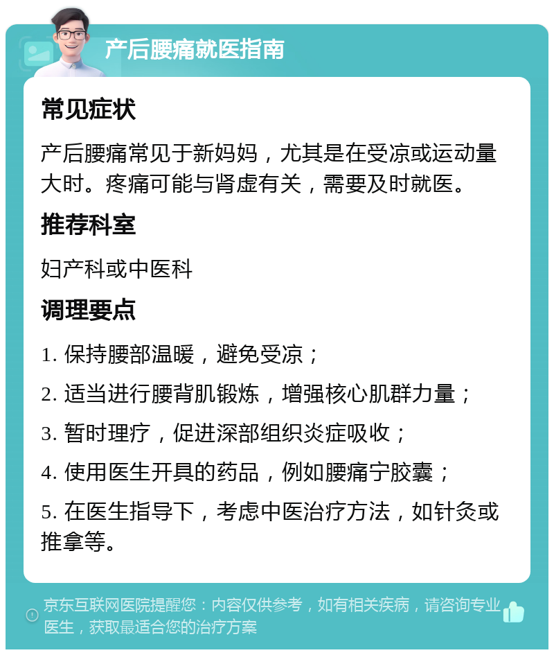 产后腰痛就医指南 常见症状 产后腰痛常见于新妈妈，尤其是在受凉或运动量大时。疼痛可能与肾虚有关，需要及时就医。 推荐科室 妇产科或中医科 调理要点 1. 保持腰部温暖，避免受凉； 2. 适当进行腰背肌锻炼，增强核心肌群力量； 3. 暂时理疗，促进深部组织炎症吸收； 4. 使用医生开具的药品，例如腰痛宁胶囊； 5. 在医生指导下，考虑中医治疗方法，如针灸或推拿等。