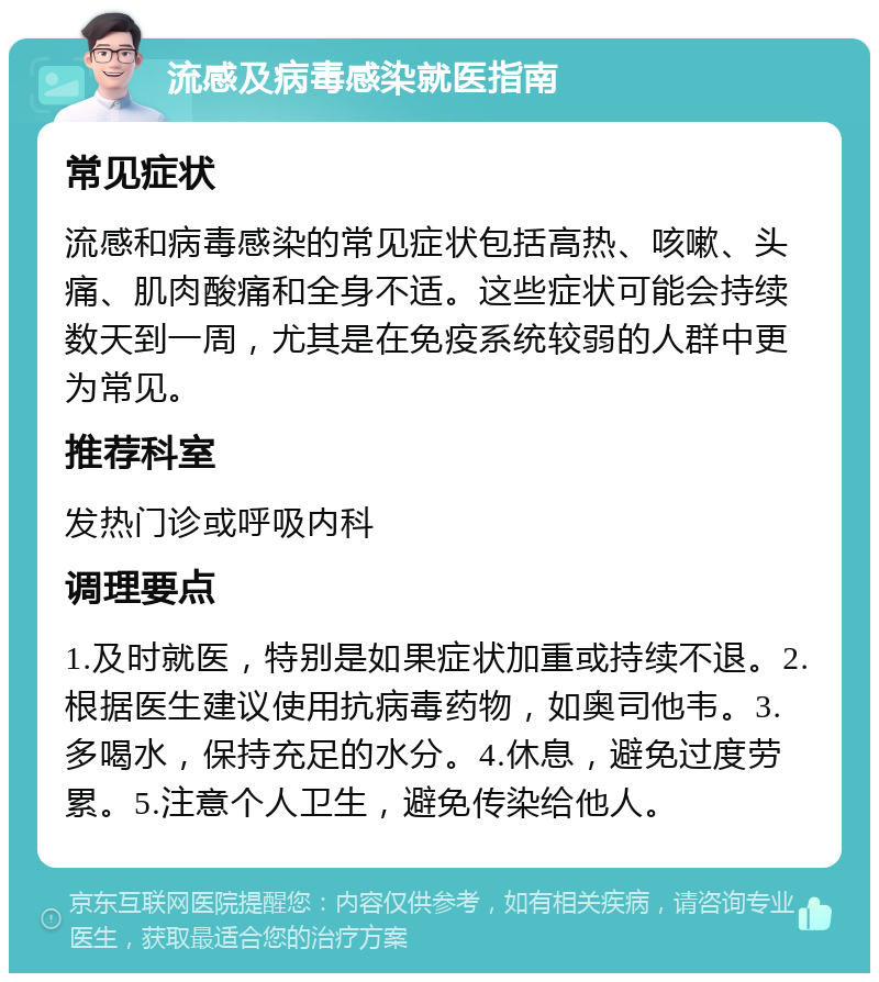 流感及病毒感染就医指南 常见症状 流感和病毒感染的常见症状包括高热、咳嗽、头痛、肌肉酸痛和全身不适。这些症状可能会持续数天到一周，尤其是在免疫系统较弱的人群中更为常见。 推荐科室 发热门诊或呼吸内科 调理要点 1.及时就医，特别是如果症状加重或持续不退。2.根据医生建议使用抗病毒药物，如奥司他韦。3.多喝水，保持充足的水分。4.休息，避免过度劳累。5.注意个人卫生，避免传染给他人。