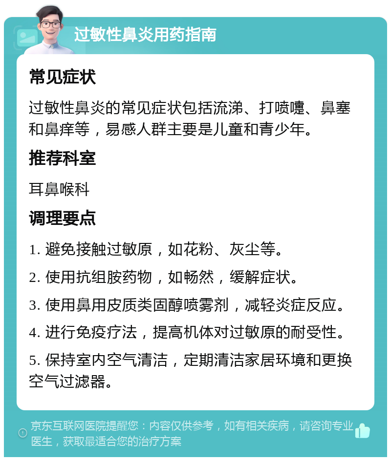 过敏性鼻炎用药指南 常见症状 过敏性鼻炎的常见症状包括流涕、打喷嚏、鼻塞和鼻痒等，易感人群主要是儿童和青少年。 推荐科室 耳鼻喉科 调理要点 1. 避免接触过敏原，如花粉、灰尘等。 2. 使用抗组胺药物，如畅然，缓解症状。 3. 使用鼻用皮质类固醇喷雾剂，减轻炎症反应。 4. 进行免疫疗法，提高机体对过敏原的耐受性。 5. 保持室内空气清洁，定期清洁家居环境和更换空气过滤器。