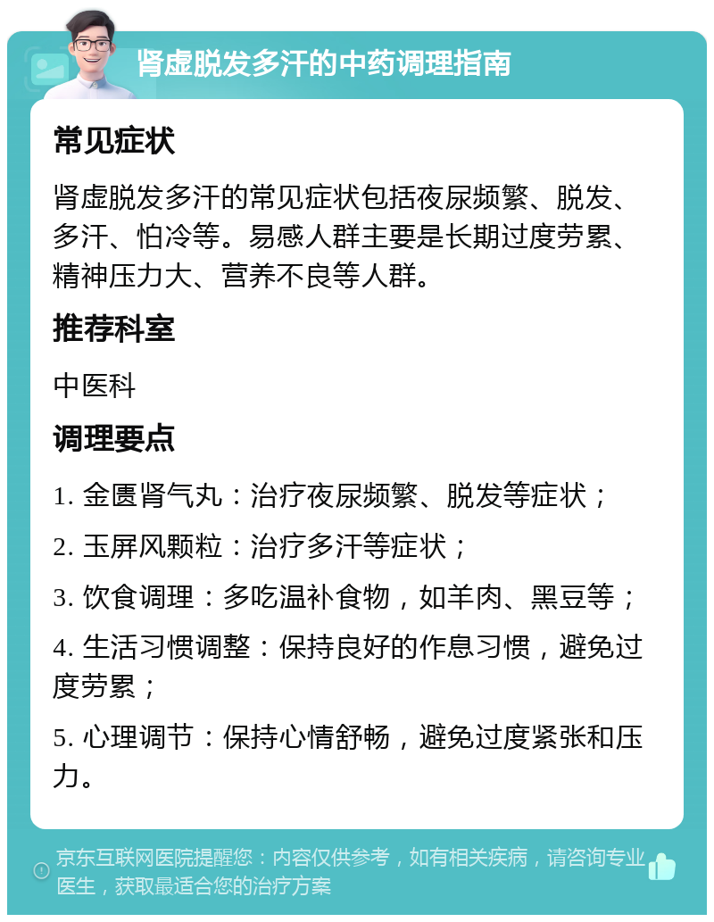 肾虚脱发多汗的中药调理指南 常见症状 肾虚脱发多汗的常见症状包括夜尿频繁、脱发、多汗、怕冷等。易感人群主要是长期过度劳累、精神压力大、营养不良等人群。 推荐科室 中医科 调理要点 1. 金匮肾气丸：治疗夜尿频繁、脱发等症状； 2. 玉屏风颗粒：治疗多汗等症状； 3. 饮食调理：多吃温补食物，如羊肉、黑豆等； 4. 生活习惯调整：保持良好的作息习惯，避免过度劳累； 5. 心理调节：保持心情舒畅，避免过度紧张和压力。