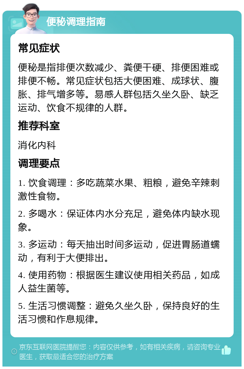 便秘调理指南 常见症状 便秘是指排便次数减少、粪便干硬、排便困难或排便不畅。常见症状包括大便困难、成球状、腹胀、排气增多等。易感人群包括久坐久卧、缺乏运动、饮食不规律的人群。 推荐科室 消化内科 调理要点 1. 饮食调理：多吃蔬菜水果、粗粮，避免辛辣刺激性食物。 2. 多喝水：保证体内水分充足，避免体内缺水现象。 3. 多运动：每天抽出时间多运动，促进胃肠道蠕动，有利于大便排出。 4. 使用药物：根据医生建议使用相关药品，如成人益生菌等。 5. 生活习惯调整：避免久坐久卧，保持良好的生活习惯和作息规律。