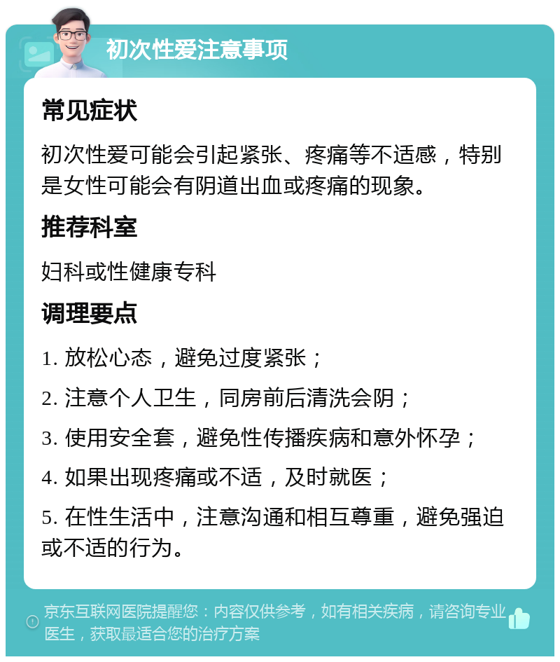 初次性爱注意事项 常见症状 初次性爱可能会引起紧张、疼痛等不适感，特别是女性可能会有阴道出血或疼痛的现象。 推荐科室 妇科或性健康专科 调理要点 1. 放松心态，避免过度紧张； 2. 注意个人卫生，同房前后清洗会阴； 3. 使用安全套，避免性传播疾病和意外怀孕； 4. 如果出现疼痛或不适，及时就医； 5. 在性生活中，注意沟通和相互尊重，避免强迫或不适的行为。