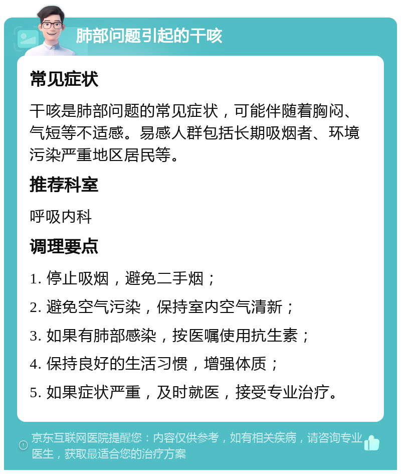 肺部问题引起的干咳 常见症状 干咳是肺部问题的常见症状，可能伴随着胸闷、气短等不适感。易感人群包括长期吸烟者、环境污染严重地区居民等。 推荐科室 呼吸内科 调理要点 1. 停止吸烟，避免二手烟； 2. 避免空气污染，保持室内空气清新； 3. 如果有肺部感染，按医嘱使用抗生素； 4. 保持良好的生活习惯，增强体质； 5. 如果症状严重，及时就医，接受专业治疗。