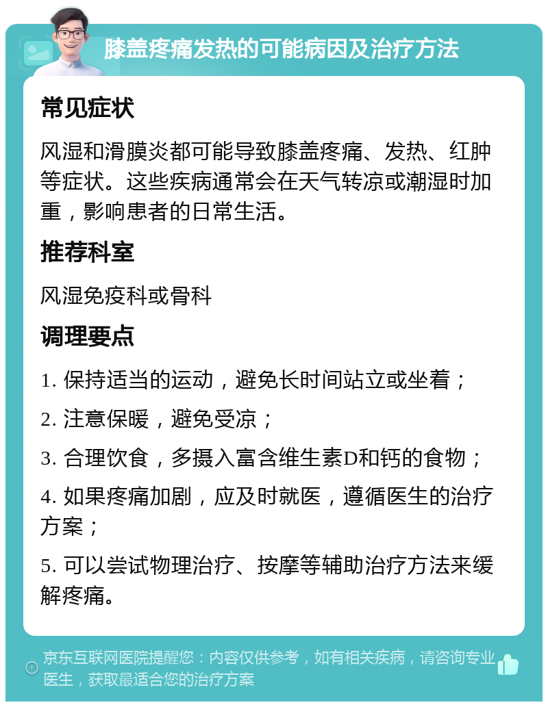 膝盖疼痛发热的可能病因及治疗方法 常见症状 风湿和滑膜炎都可能导致膝盖疼痛、发热、红肿等症状。这些疾病通常会在天气转凉或潮湿时加重，影响患者的日常生活。 推荐科室 风湿免疫科或骨科 调理要点 1. 保持适当的运动，避免长时间站立或坐着； 2. 注意保暖，避免受凉； 3. 合理饮食，多摄入富含维生素D和钙的食物； 4. 如果疼痛加剧，应及时就医，遵循医生的治疗方案； 5. 可以尝试物理治疗、按摩等辅助治疗方法来缓解疼痛。