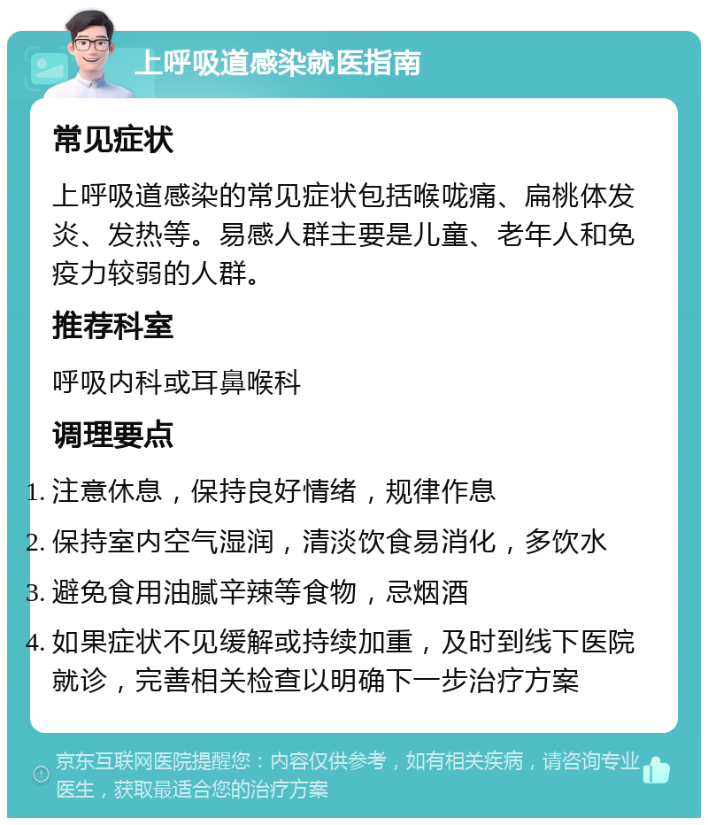 上呼吸道感染就医指南 常见症状 上呼吸道感染的常见症状包括喉咙痛、扁桃体发炎、发热等。易感人群主要是儿童、老年人和免疫力较弱的人群。 推荐科室 呼吸内科或耳鼻喉科 调理要点 注意休息，保持良好情绪，规律作息 保持室内空气湿润，清淡饮食易消化，多饮水 避免食用油腻辛辣等食物，忌烟酒 如果症状不见缓解或持续加重，及时到线下医院就诊，完善相关检查以明确下一步治疗方案