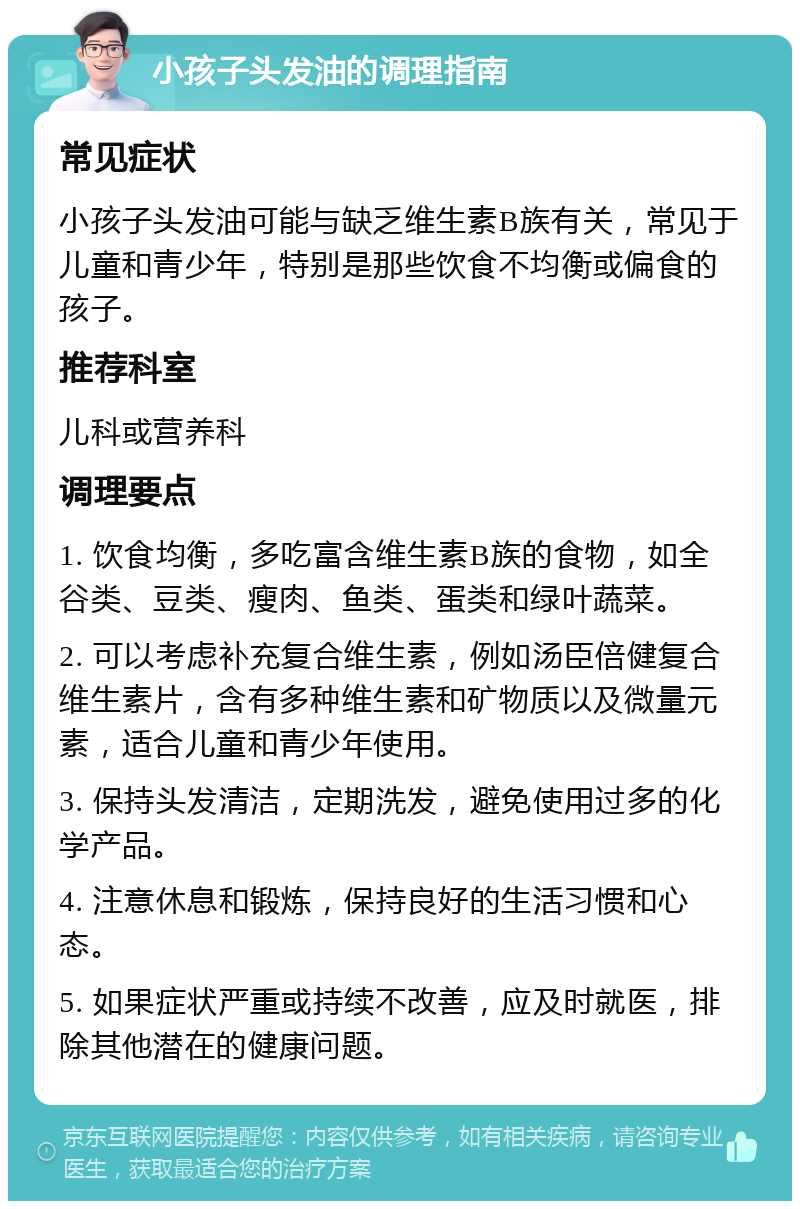 小孩子头发油的调理指南 常见症状 小孩子头发油可能与缺乏维生素B族有关，常见于儿童和青少年，特别是那些饮食不均衡或偏食的孩子。 推荐科室 儿科或营养科 调理要点 1. 饮食均衡，多吃富含维生素B族的食物，如全谷类、豆类、瘦肉、鱼类、蛋类和绿叶蔬菜。 2. 可以考虑补充复合维生素，例如汤臣倍健复合维生素片，含有多种维生素和矿物质以及微量元素，适合儿童和青少年使用。 3. 保持头发清洁，定期洗发，避免使用过多的化学产品。 4. 注意休息和锻炼，保持良好的生活习惯和心态。 5. 如果症状严重或持续不改善，应及时就医，排除其他潜在的健康问题。