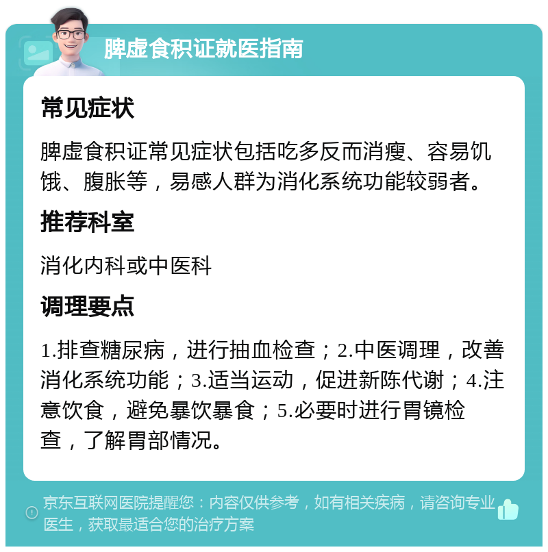 脾虚食积证就医指南 常见症状 脾虚食积证常见症状包括吃多反而消瘦、容易饥饿、腹胀等，易感人群为消化系统功能较弱者。 推荐科室 消化内科或中医科 调理要点 1.排查糖尿病，进行抽血检查；2.中医调理，改善消化系统功能；3.适当运动，促进新陈代谢；4.注意饮食，避免暴饮暴食；5.必要时进行胃镜检查，了解胃部情况。