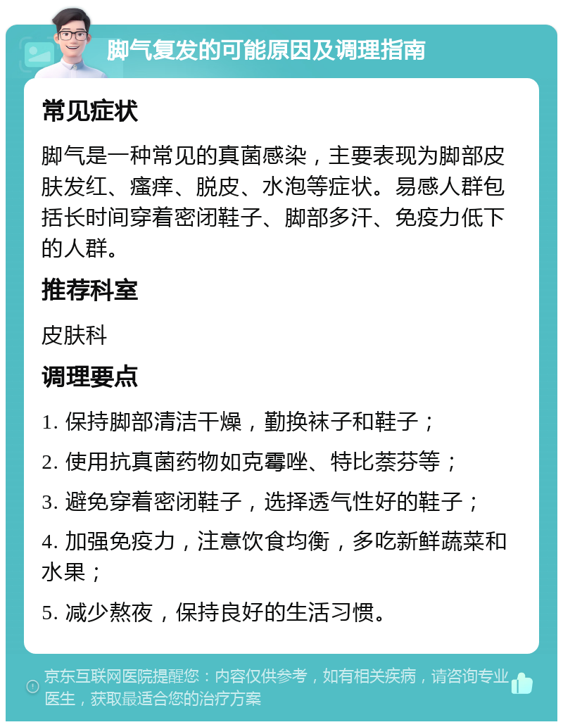 脚气复发的可能原因及调理指南 常见症状 脚气是一种常见的真菌感染，主要表现为脚部皮肤发红、瘙痒、脱皮、水泡等症状。易感人群包括长时间穿着密闭鞋子、脚部多汗、免疫力低下的人群。 推荐科室 皮肤科 调理要点 1. 保持脚部清洁干燥，勤换袜子和鞋子； 2. 使用抗真菌药物如克霉唑、特比萘芬等； 3. 避免穿着密闭鞋子，选择透气性好的鞋子； 4. 加强免疫力，注意饮食均衡，多吃新鲜蔬菜和水果； 5. 减少熬夜，保持良好的生活习惯。